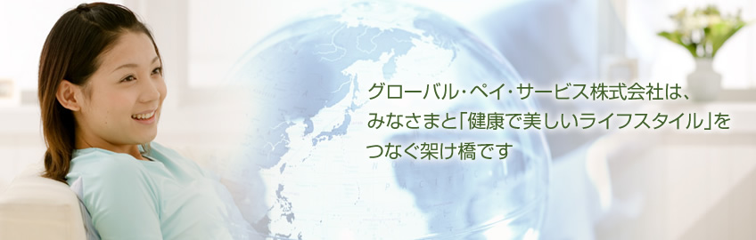 グローバル・ペイ・サービス株式会社は、みなさまと「健康で美しいライフスタイル」をつなぐ架け橋です